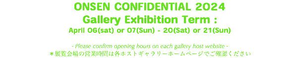 ONSEN CONFIDENTIAL 2024 Gallery Exhibition Term : April 06(sat) or 07(Sun) - 20(Sat) or 21(Sun) - Please confirm opening hours on each gallery host website - ＊展覧会場の営業時間は各ホストギャラリーホームページでご確認ください